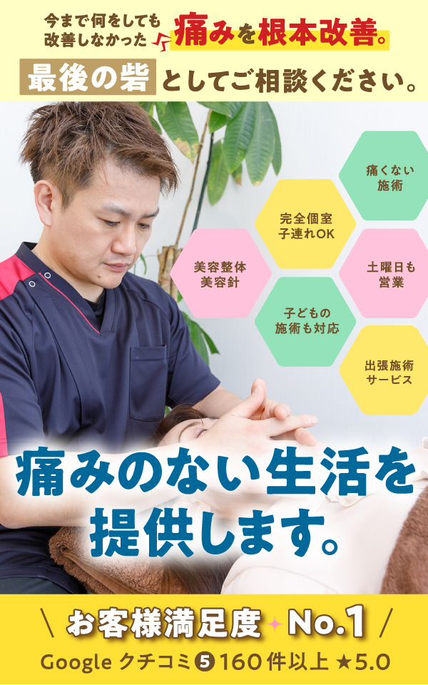 	今まで何をしても改善しなかった痛みを根本改善。	最後の砦としてご相談ください。	痛みのない生活を提供します。	お客様満足度 No.1	Google口コミ5 160件以上	完全個室、子連れOK	痛くない施術	子どもの施術も大王	土曜日も営業	美容整体・美容針	出張施術サービス	