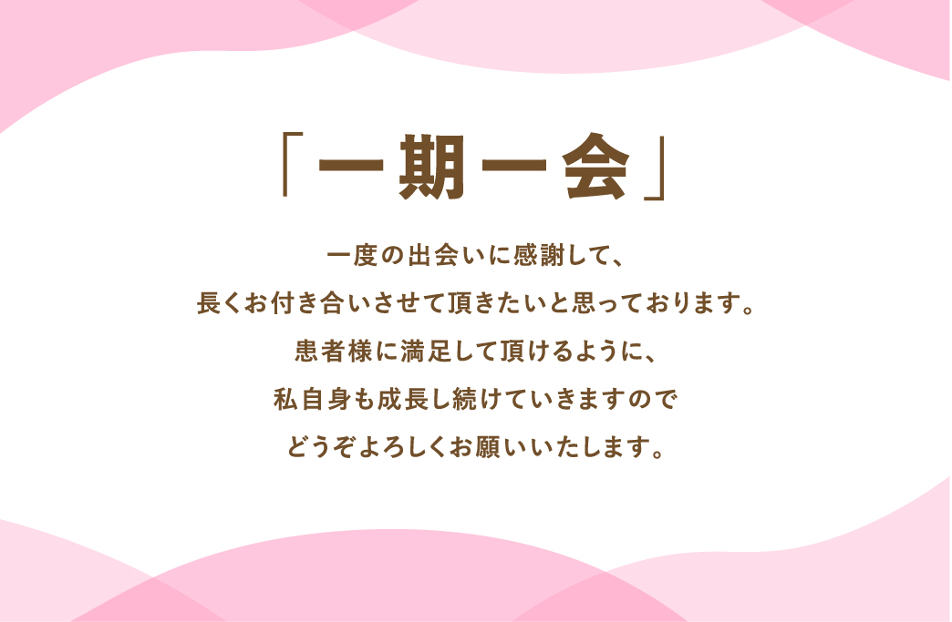 				「一期一会」				一度の出会いに感謝して、長くお付き合いさせていただきたいと思っております。				患者様に満足していただけるように、私自身も成長し続けていきますので				どうぞよろしくお願い致します。								