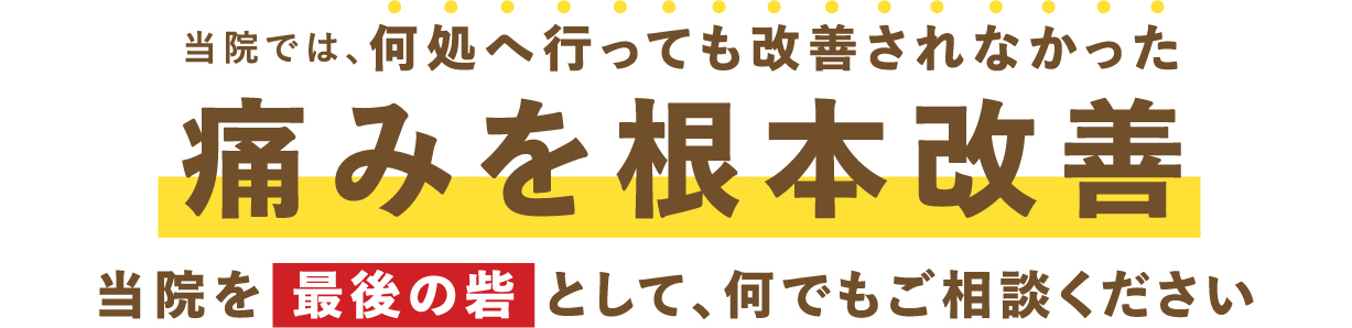 				当院では、何処へ行っても改善されなかった痛みを根本改善				当院を最後の砦として、何でもご相談ください				